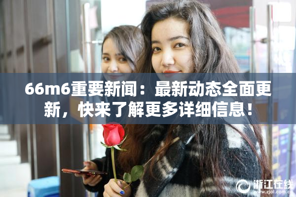 66m6重要新闻：最新动态全面更新，快来了解更多详细信息！