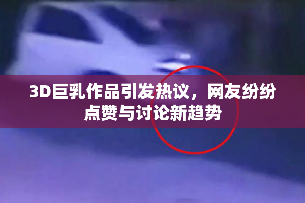 3D巨乳作品引发热议，网友纷纷点赞与讨论新趋势