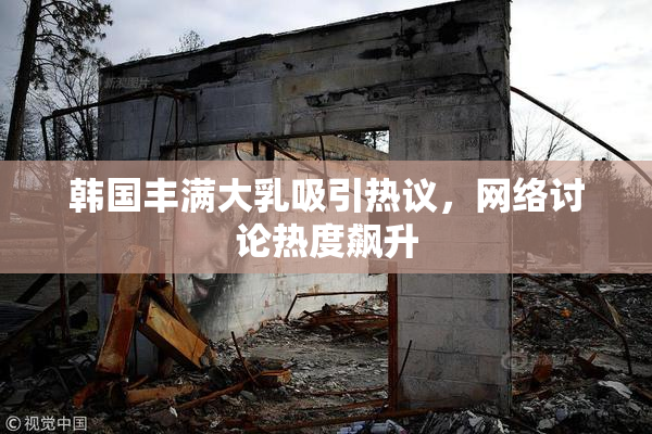 韩国丰满大乳吸引热议，网络讨论热度飙升