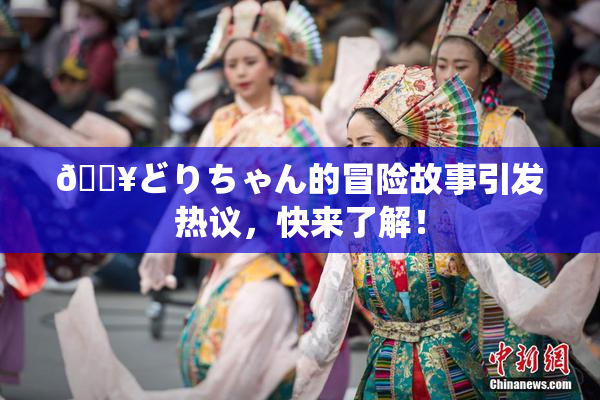 🔥どりちゃん的冒险故事引发热议，快来了解！
