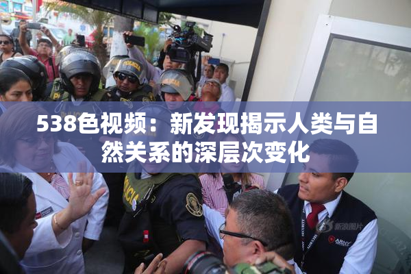 538色视频：新发现揭示人类与自然关系的深层次变化