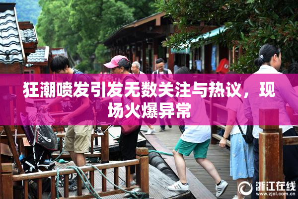 狂潮喷发引发无数关注与热议，现场火爆异常