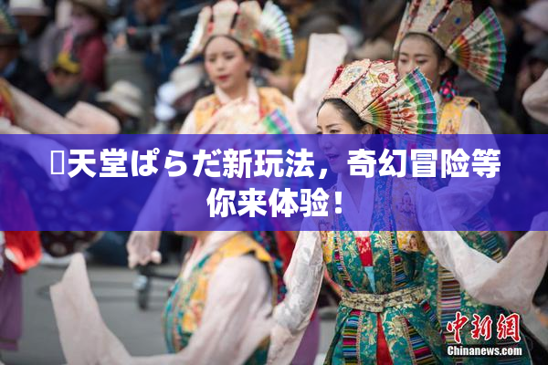 妺天堂ぱらだ新玩法，奇幻冒险等你来体验！
