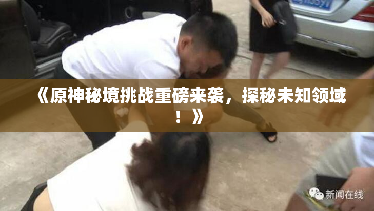 《原神秘境挑战重磅来袭，探秘未知领域！》