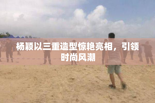 杨颖以三重造型惊艳亮相，引领时尚风潮