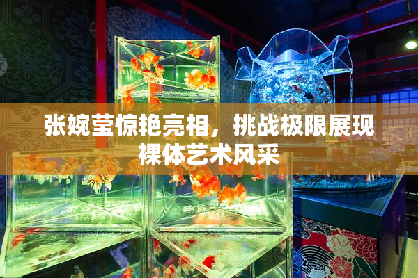 张婉莹惊艳亮相，挑战极限展现裸体艺术风采