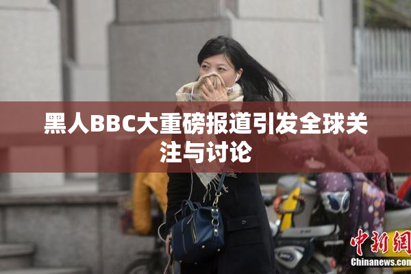 黑人BBC大重磅报道引发全球关注与讨论