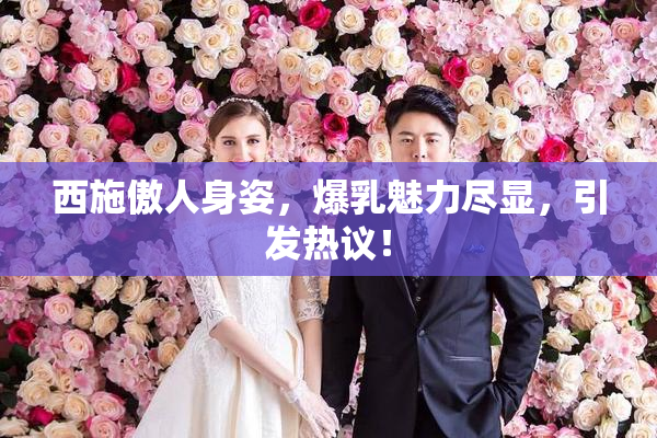 西施傲人身姿，爆乳魅力尽显，引发热议！