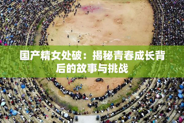 国产精女处破：揭秘青春成长背后的故事与挑战