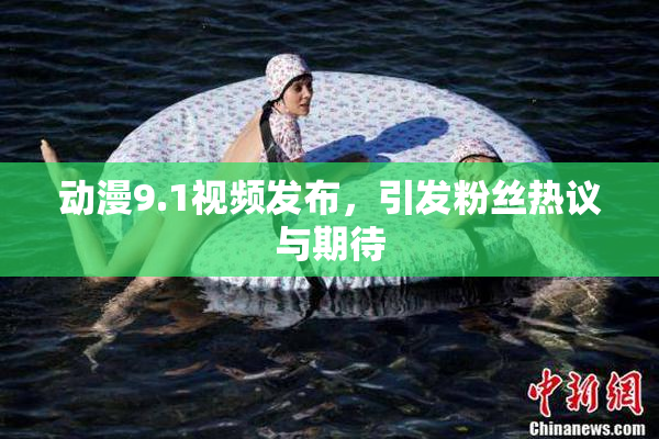 动漫9.1视频发布，引发粉丝热议与期待