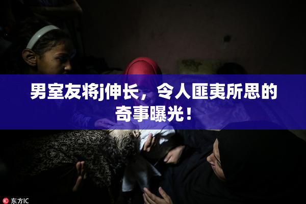 男室友将j伸长，令人匪夷所思的奇事曝光！