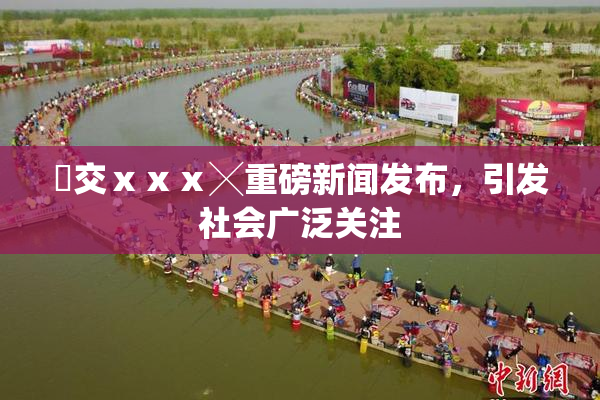 嘼交ⅹⅹⅹ╳重磅新闻发布，引发社会广泛关注