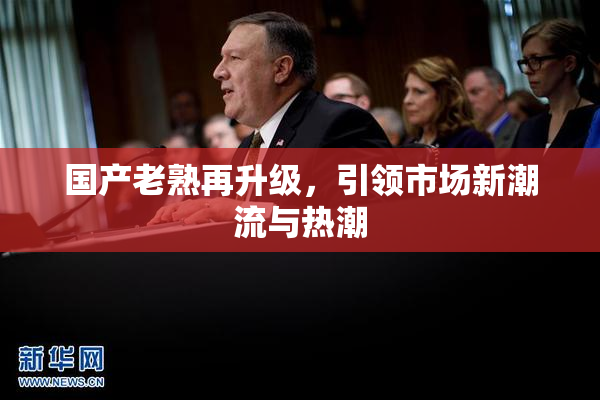 国产老熟再升级，引领市场新潮流与热潮