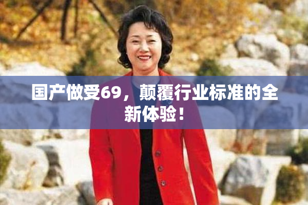 国产做受69，颠覆行业标准的全新体验！