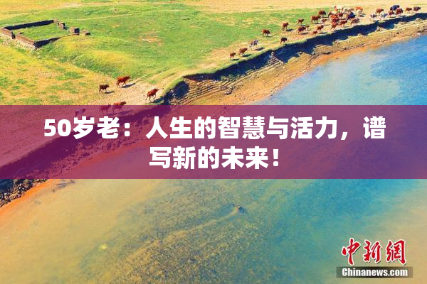 50岁老：人生的智慧与活力，谱写新的未来！