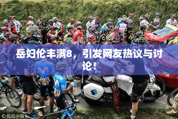 岳妇伦丰满8，引发网友热议与讨论！