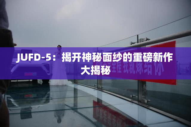 JUFD-5：揭开神秘面纱的重磅新作大揭秘