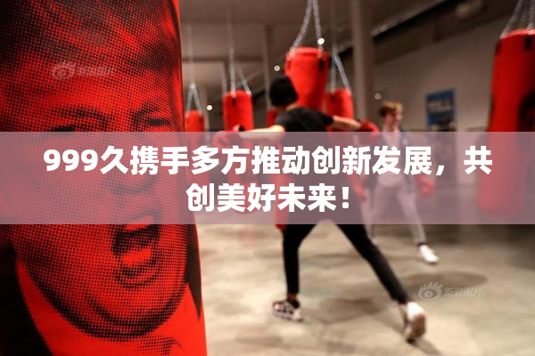 999久携手多方推动创新发展，共创美好未来！