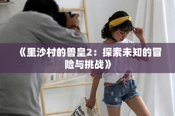 《里沙村的兽皇2：探索未知的冒险与挑战》