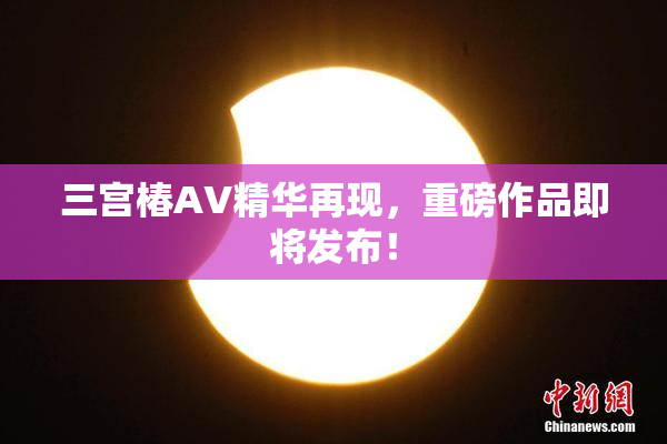 三宫椿AV精华再现，重磅作品即将发布！