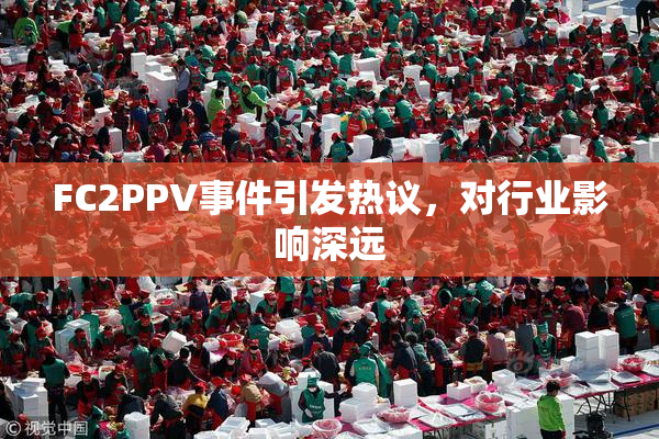 FC2PPV事件引发热议，对行业影响深远