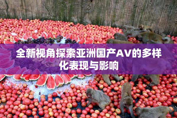 全新视角探索亚洲国产AV的多样化表现与影响