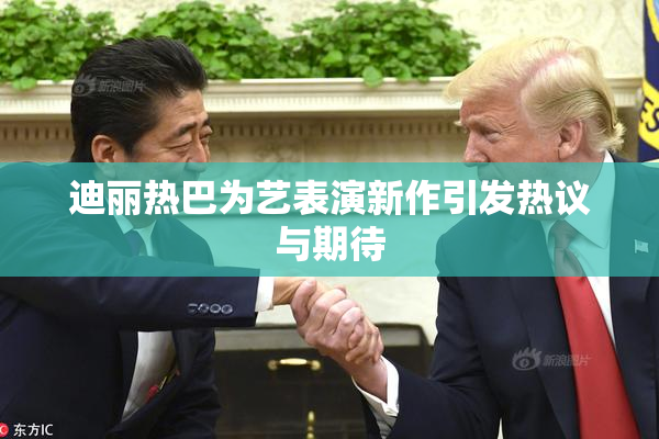 迪丽热巴为艺表演新作引发热议与期待