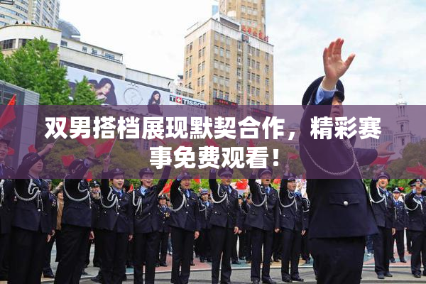 双男搭档展现默契合作，精彩赛事免费观看！