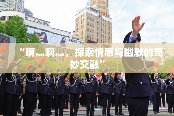 “啊灬啊灬，探索情感与幽默的奇妙交融”