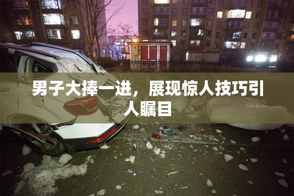 男子大捧一进，展现惊人技巧引人瞩目