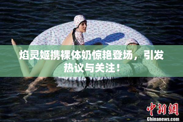 焰灵姬携裸体奶惊艳登场，引发热议与关注！