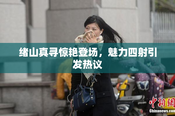 绪山真寻惊艳登场，魅力四射引发热议
