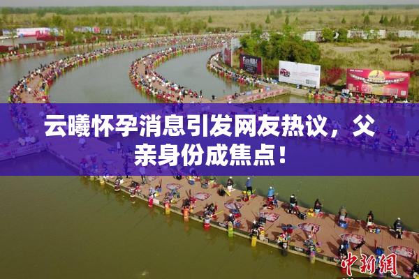 云曦怀孕消息引发网友热议，父亲身份成焦点！