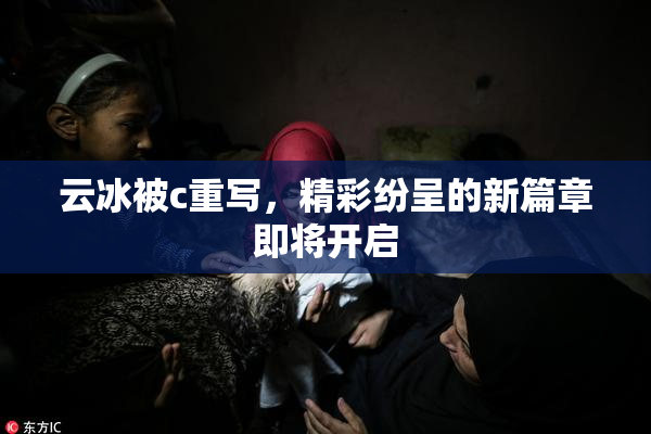 云冰被c重写，精彩纷呈的新篇章即将开启