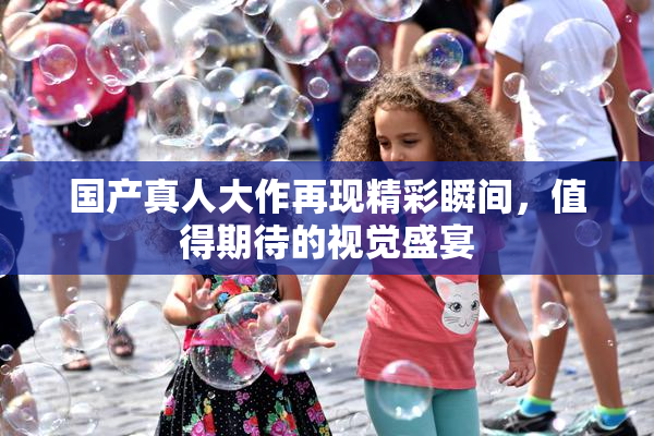 国产真人大作再现精彩瞬间，值得期待的视觉盛宴