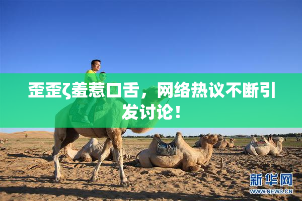 歪歪ζ羞惹口舌，网络热议不断引发讨论！
