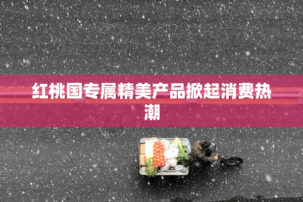 红桃国专属精美产品掀起消费热潮