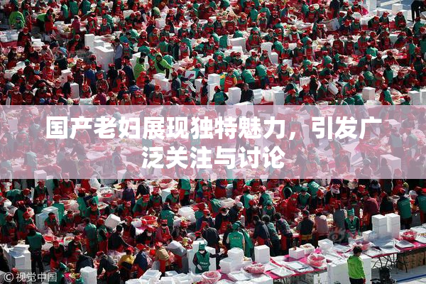 国产老妇展现独特魅力，引发广泛关注与讨论