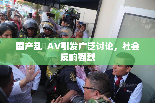 国产乱婬AV引发广泛讨论，社会反响强烈