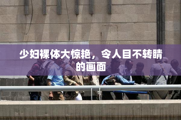 少妇裸体大惊艳，令人目不转睛的画面