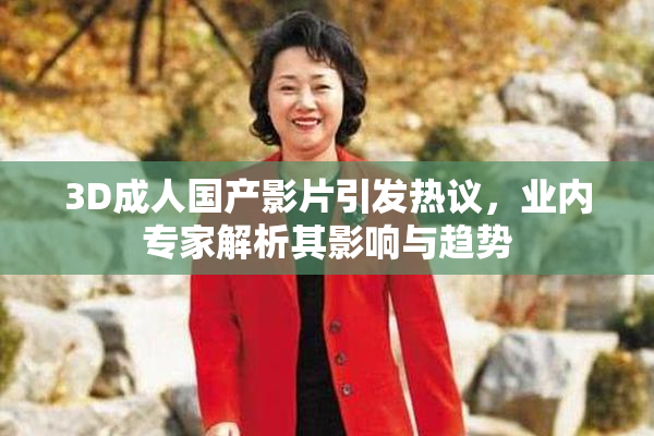 3D成人国产影片引发热议，业内专家解析其影响与趋势