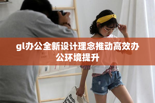 gl办公全新设计理念推动高效办公环境提升