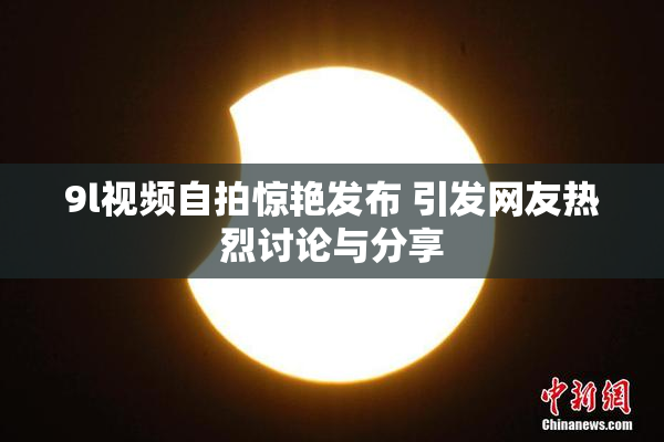 9l视频自拍惊艳发布 引发网友热烈讨论与分享