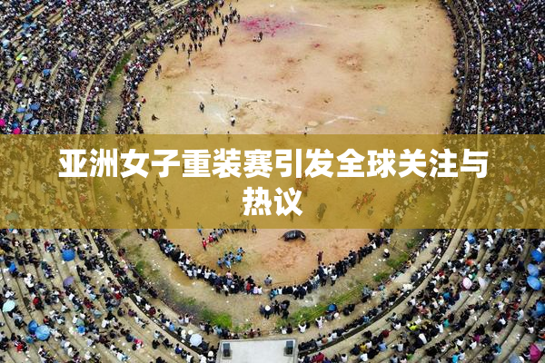 亚洲女子重装赛引发全球关注与热议