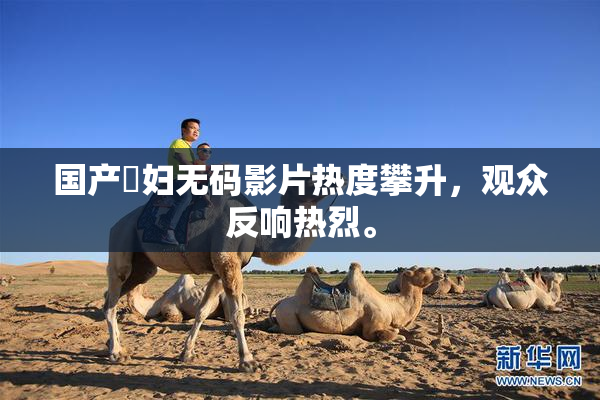 国产婬妇无码影片热度攀升，观众反响热烈。