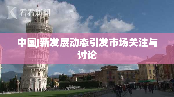 中国J新发展动态引发市场关注与讨论