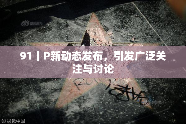 91丨P新动态发布，引发广泛关注与讨论