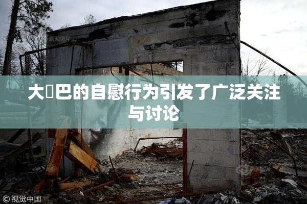 大鳮巴的自慰行为引发了广泛关注与讨论