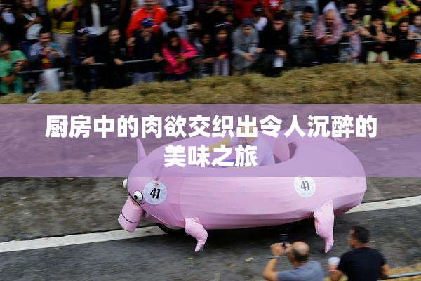 厨房中的肉欲交织出令人沉醉的美味之旅