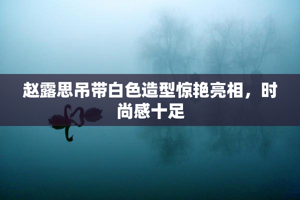 赵露思吊带白色造型惊艳亮相，时尚感十足